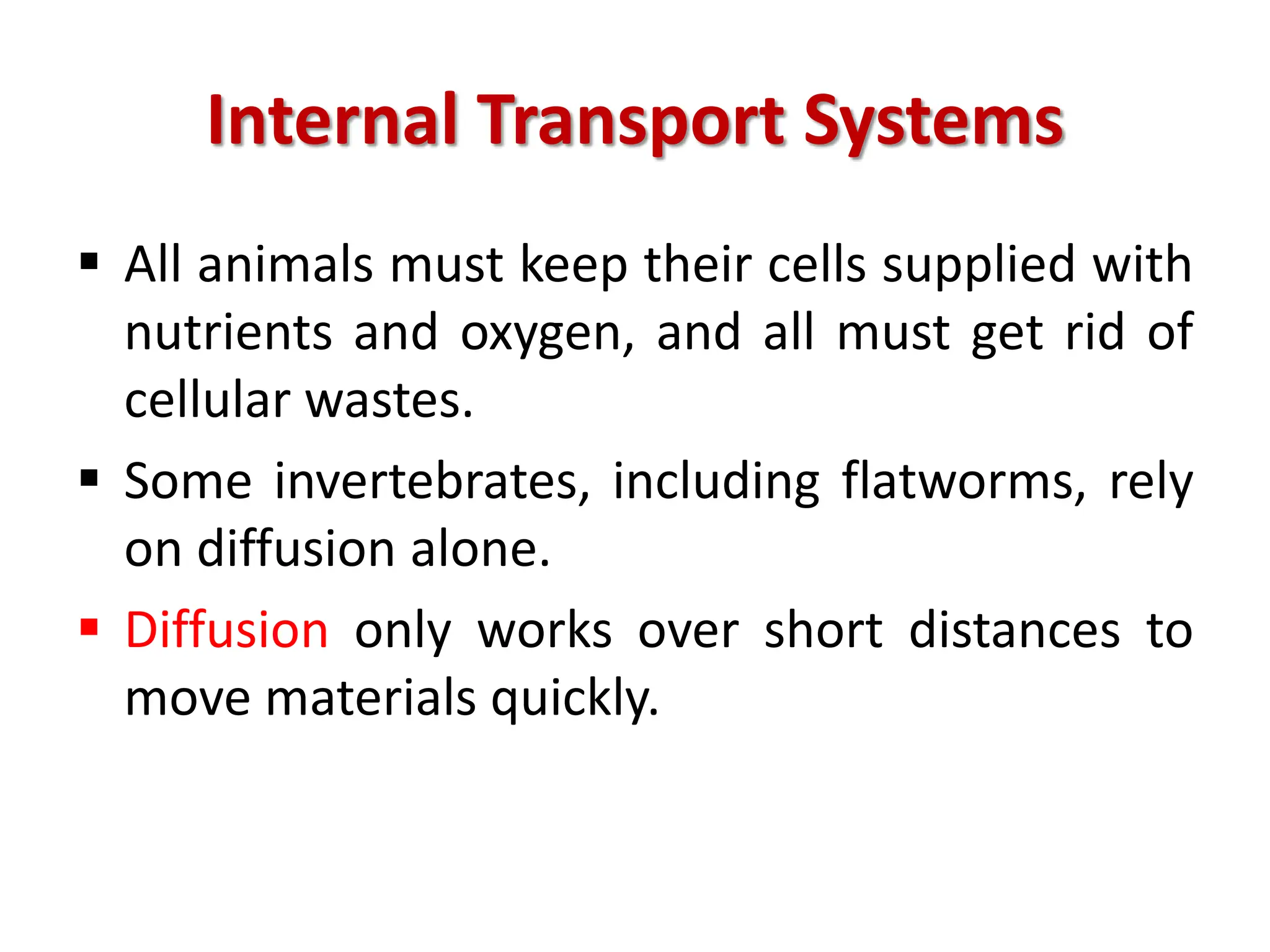 Internal Transport Systems
 All animals must keep their cells supplied with
nutrients and oxygen, and all must get rid of
cellular wastes.
 Some invertebrates, including flatworms, rely
on diffusion alone.
 Diffusion only works over short distances to
move materials quickly.
 