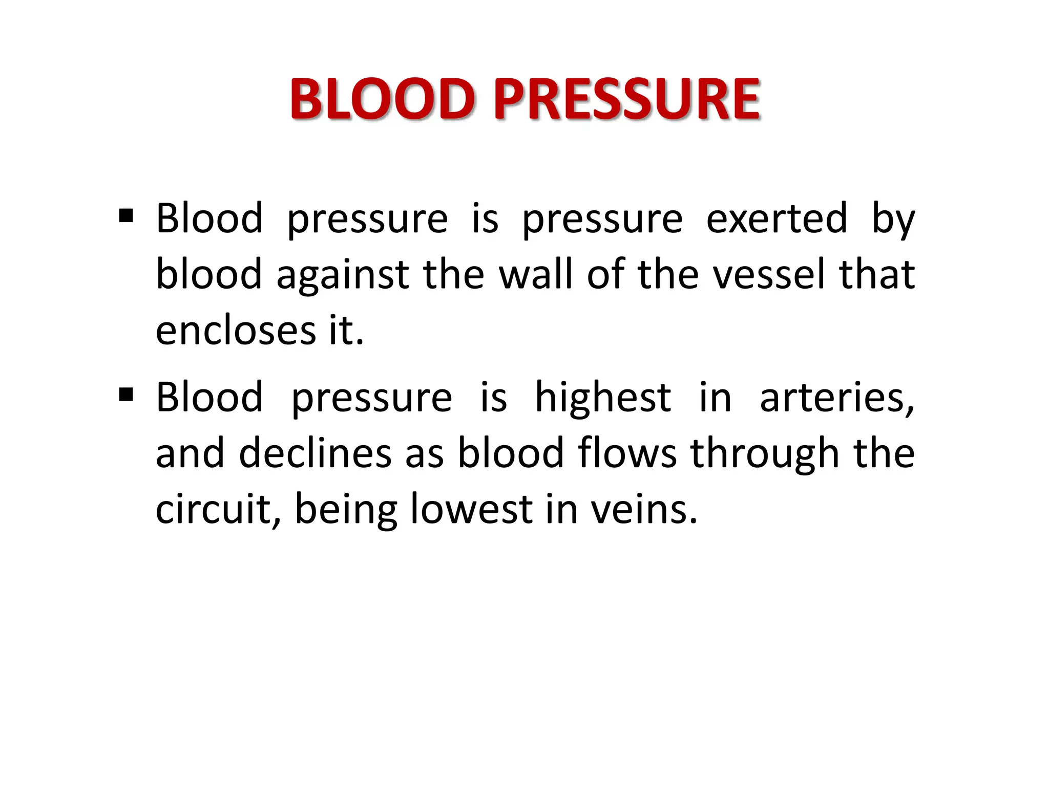 BLOOD PRESSURE
 Blood pressure is pressure exerted by
blood against the wall of the vessel that
encloses it.
 Blood pressure is highest in arteries,
and declines as blood flows through the
circuit, being lowest in veins.
 