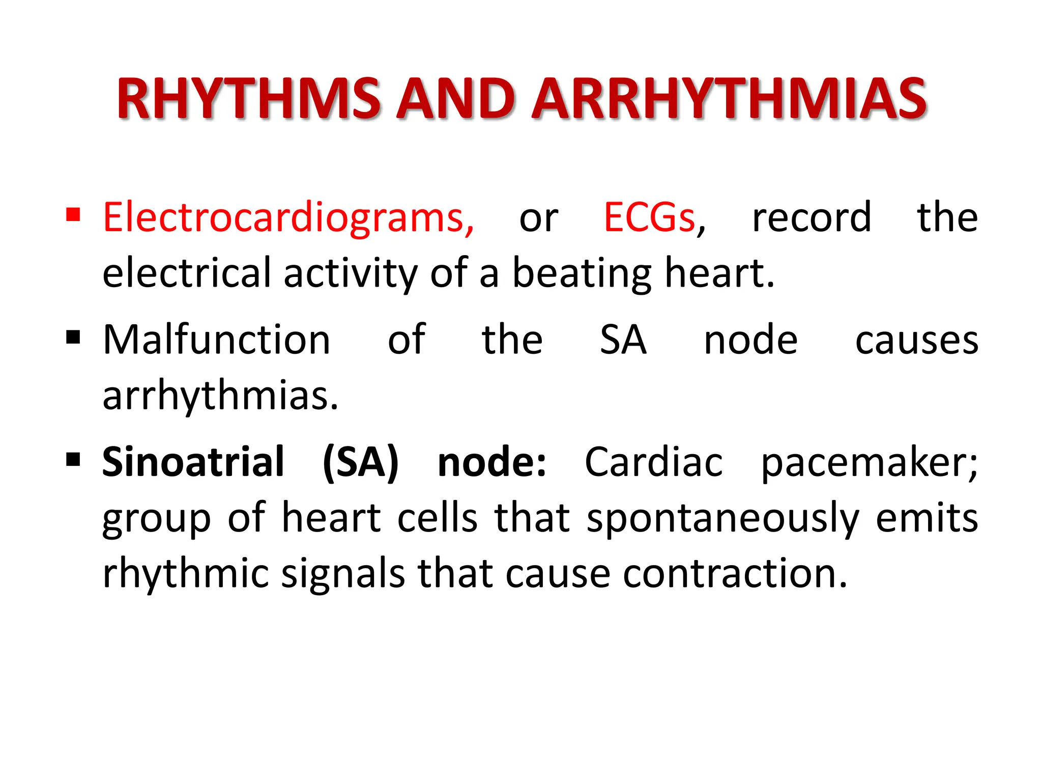 RHYTHMS AND ARRHYTHMIAS
 Electrocardiograms, or ECGs, record the
electrical activity of a beating heart.
 Malfunction of the SA node causes
arrhythmias.
 Sinoatrial (SA) node: Cardiac pacemaker;
group of heart cells that spontaneously emits
rhythmic signals that cause contraction.
 