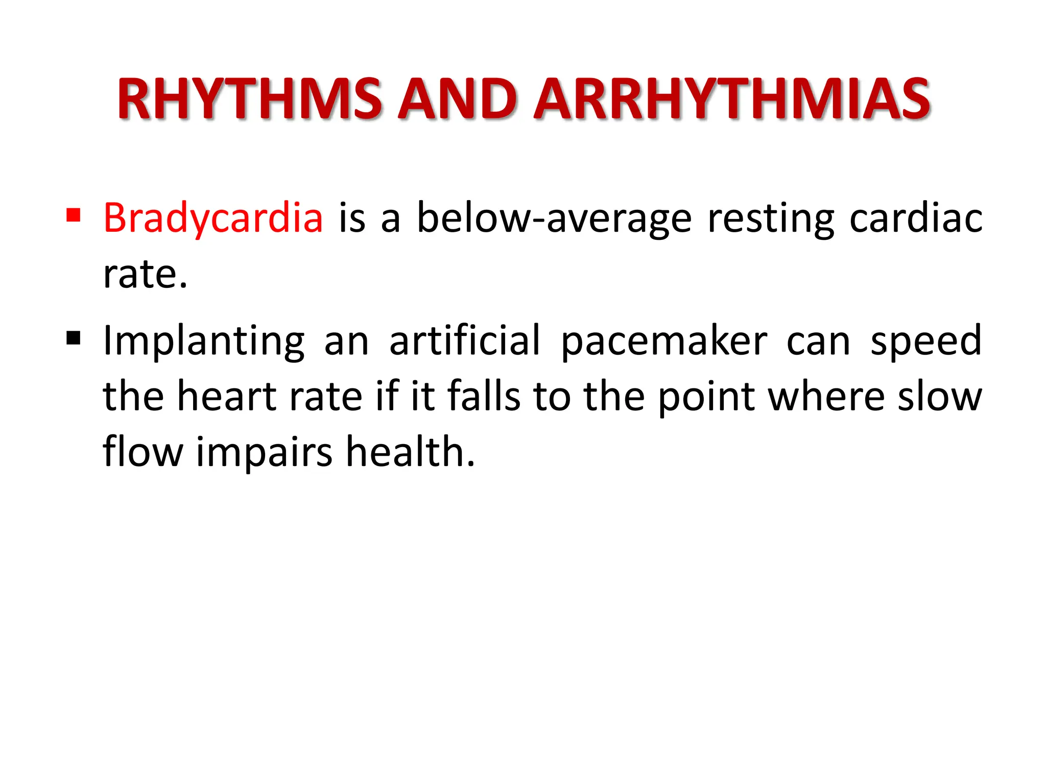 RHYTHMS AND ARRHYTHMIAS
 Bradycardia is a below-average resting cardiac
rate.
 Implanting an artificial pacemaker can speed
the heart rate if it falls to the point where slow
flow impairs health.
 