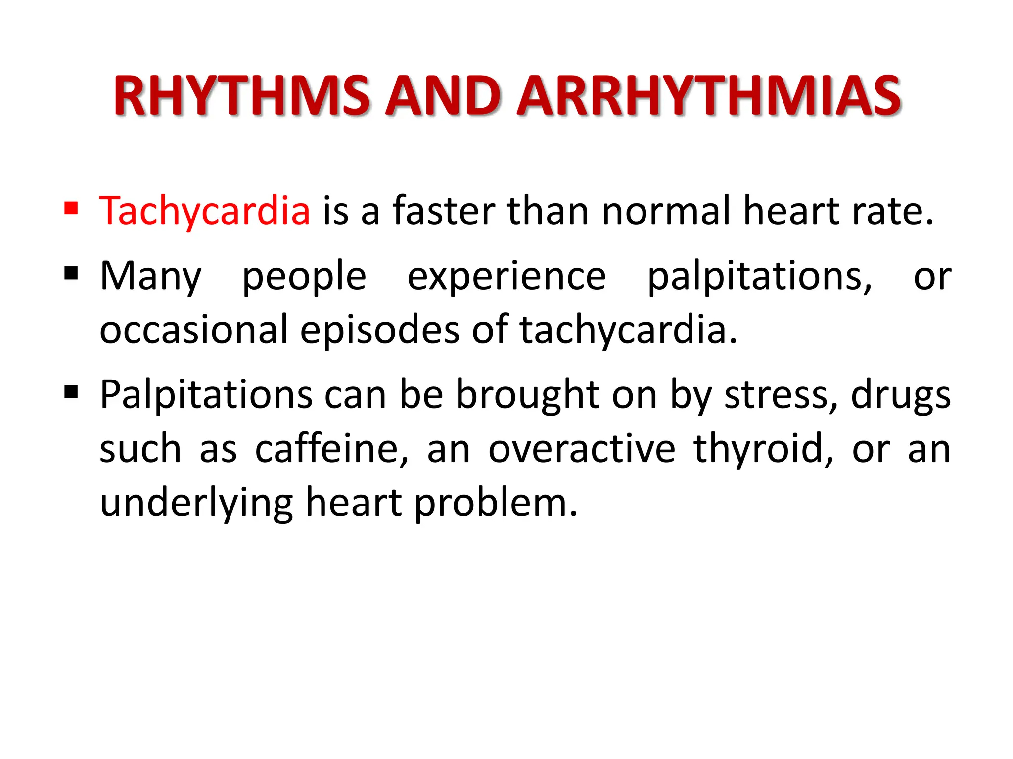 RHYTHMS AND ARRHYTHMIAS
 Tachycardia is a faster than normal heart rate.
 Many people experience palpitations, or
occasional episodes of tachycardia.
 Palpitations can be brought on by stress, drugs
such as caffeine, an overactive thyroid, or an
underlying heart problem.
 
