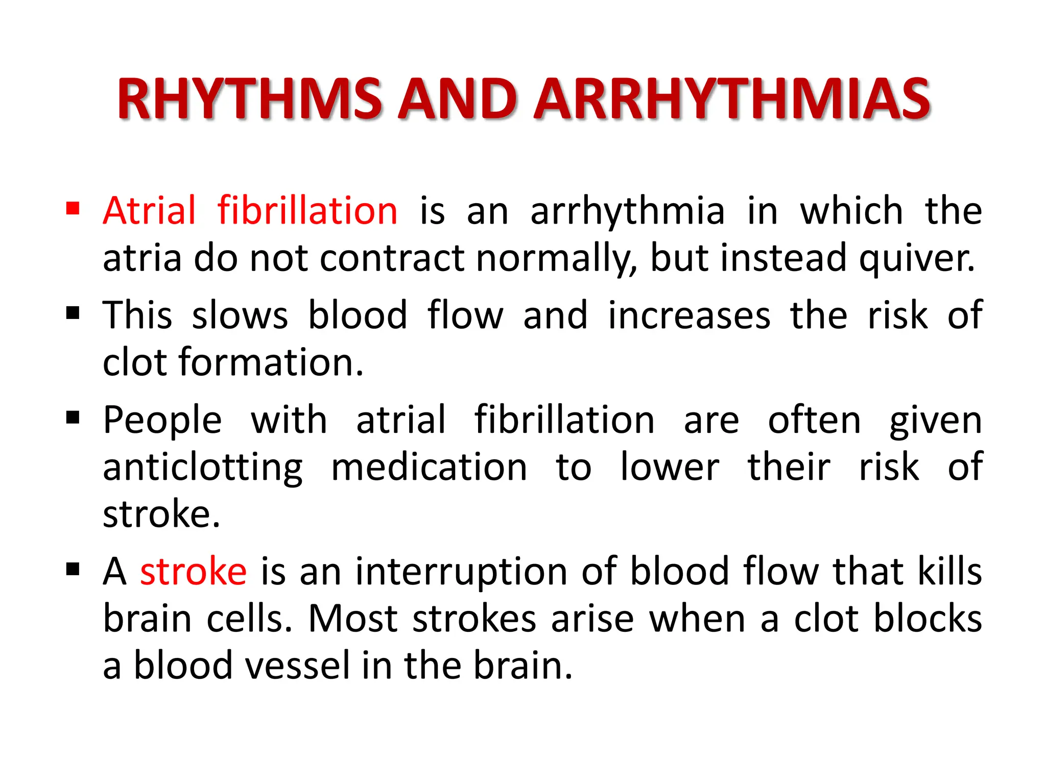 RHYTHMS AND ARRHYTHMIAS
 Atrial fibrillation is an arrhythmia in which the
atria do not contract normally, but instead quiver.
 This slows blood flow and increases the risk of
clot formation.
 People with atrial fibrillation are often given
anticlotting medication to lower their risk of
stroke.
 A stroke is an interruption of blood flow that kills
brain cells. Most strokes arise when a clot blocks
a blood vessel in the brain.
 