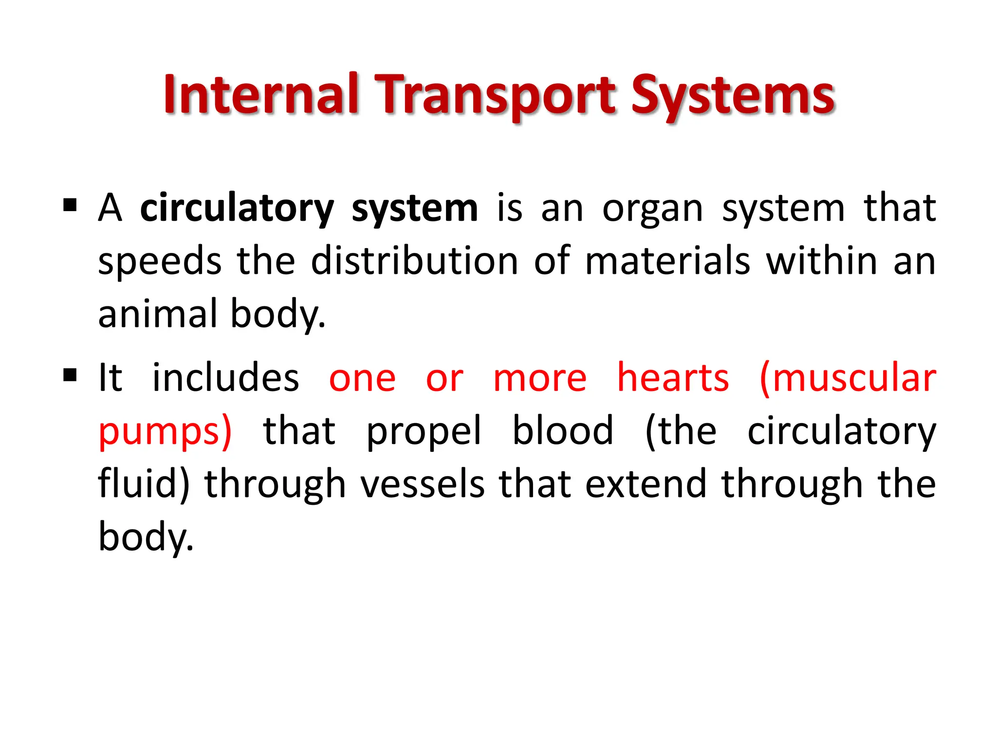 Internal Transport Systems
 A circulatory system is an organ system that
speeds the distribution of materials within an
animal body.
 It includes one or more hearts (muscular
pumps) that propel blood (the circulatory
fluid) through vessels that extend through the
body.
 