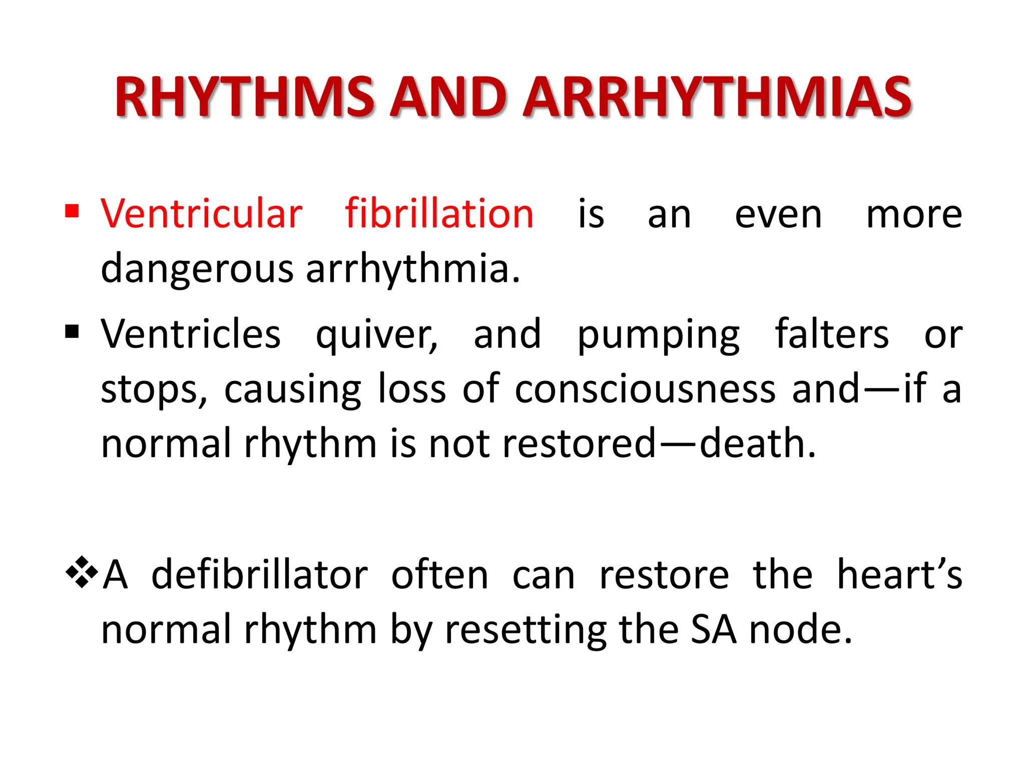 RHYTHMS AND ARRHYTHMIAS
 Ventricular fibrillation is an even more
dangerous arrhythmia.
 Ventricles quiver, and pumping falters or
stops, causing loss of consciousness and—if a
normal rhythm is not restored—death.
A defibrillator often can restore the heart’s
normal rhythm by resetting the SA node.
 