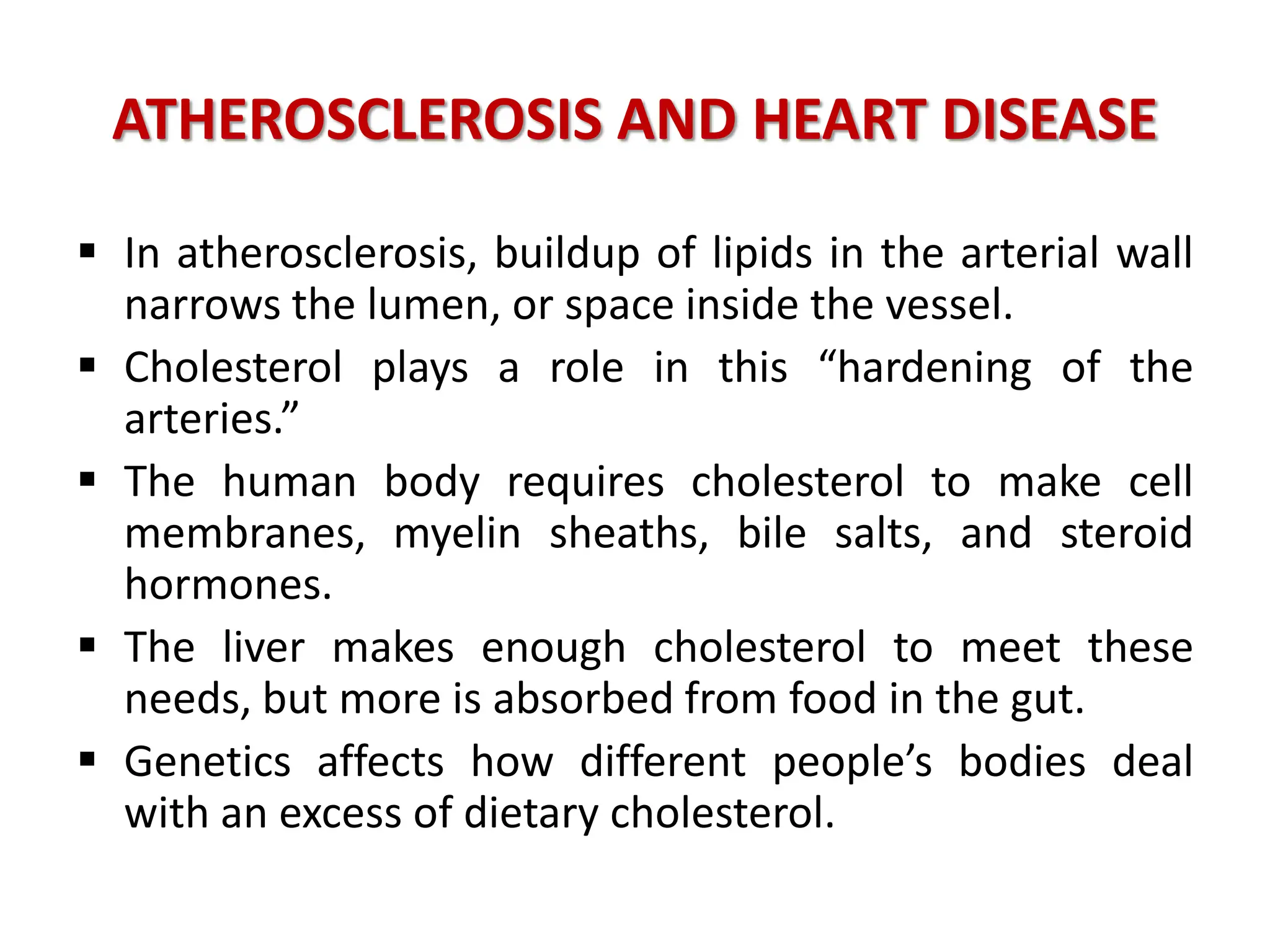 ATHEROSCLEROSIS AND HEART DISEASE
 In atherosclerosis, buildup of lipids in the arterial wall
narrows the lumen, or space inside the vessel.
 Cholesterol plays a role in this “hardening of the
arteries.”
 The human body requires cholesterol to make cell
membranes, myelin sheaths, bile salts, and steroid
hormones.
 The liver makes enough cholesterol to meet these
needs, but more is absorbed from food in the gut.
 Genetics affects how different people’s bodies deal
with an excess of dietary cholesterol.
 