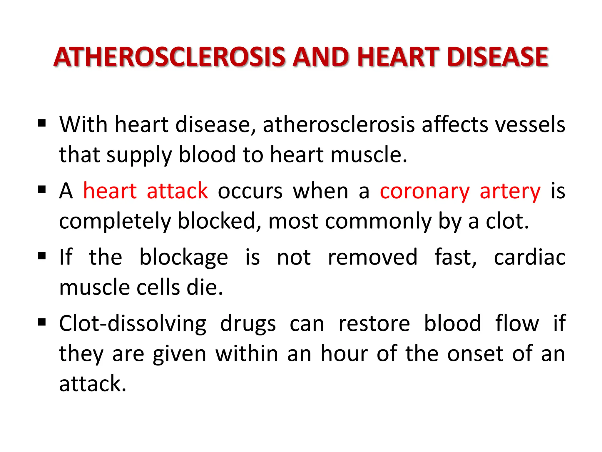 ATHEROSCLEROSIS AND HEART DISEASE
 With heart disease, atherosclerosis affects vessels
that supply blood to heart muscle.
 A heart attack occurs when a coronary artery is
completely blocked, most commonly by a clot.
 If the blockage is not removed fast, cardiac
muscle cells die.
 Clot-dissolving drugs can restore blood flow if
they are given within an hour of the onset of an
attack.
 