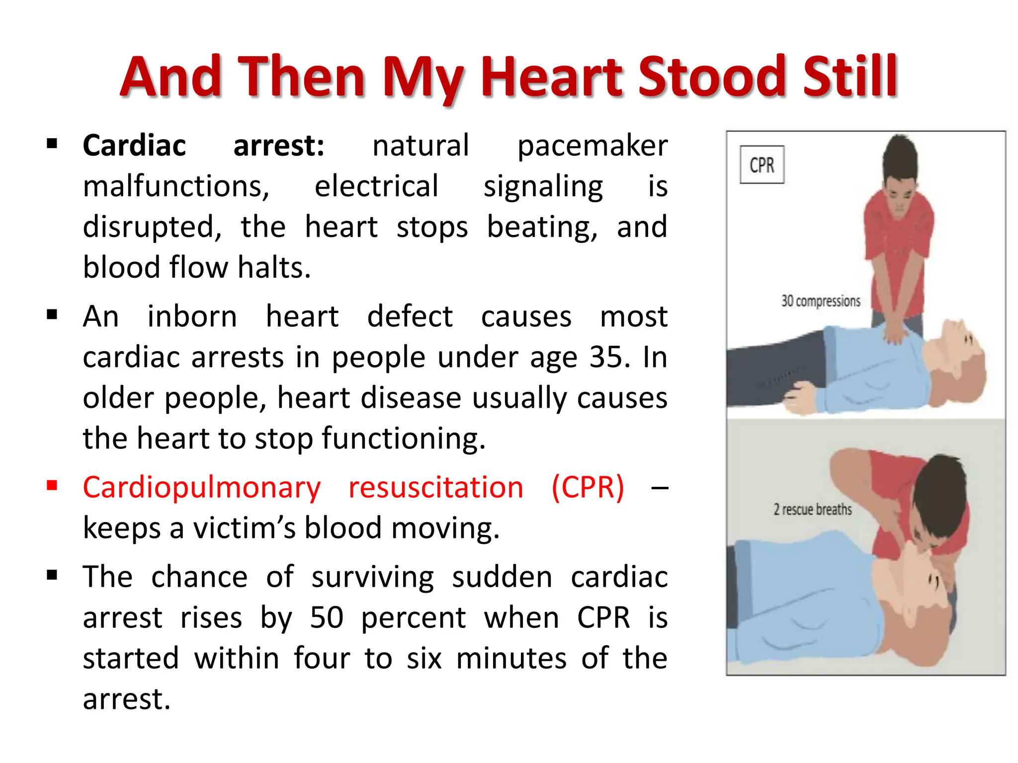 And Then My Heart Stood Still
 Cardiac arrest: natural pacemaker
malfunctions, electrical signaling is
disrupted, the heart stops beating, and
blood flow halts.
 An inborn heart defect causes most
cardiac arrests in people under age 35. In
older people, heart disease usually causes
the heart to stop functioning.
 Cardiopulmonary resuscitation (CPR) –
keeps a victim’s blood moving.
 The chance of surviving sudden cardiac
arrest rises by 50 percent when CPR is
started within four to six minutes of the
arrest.
 
