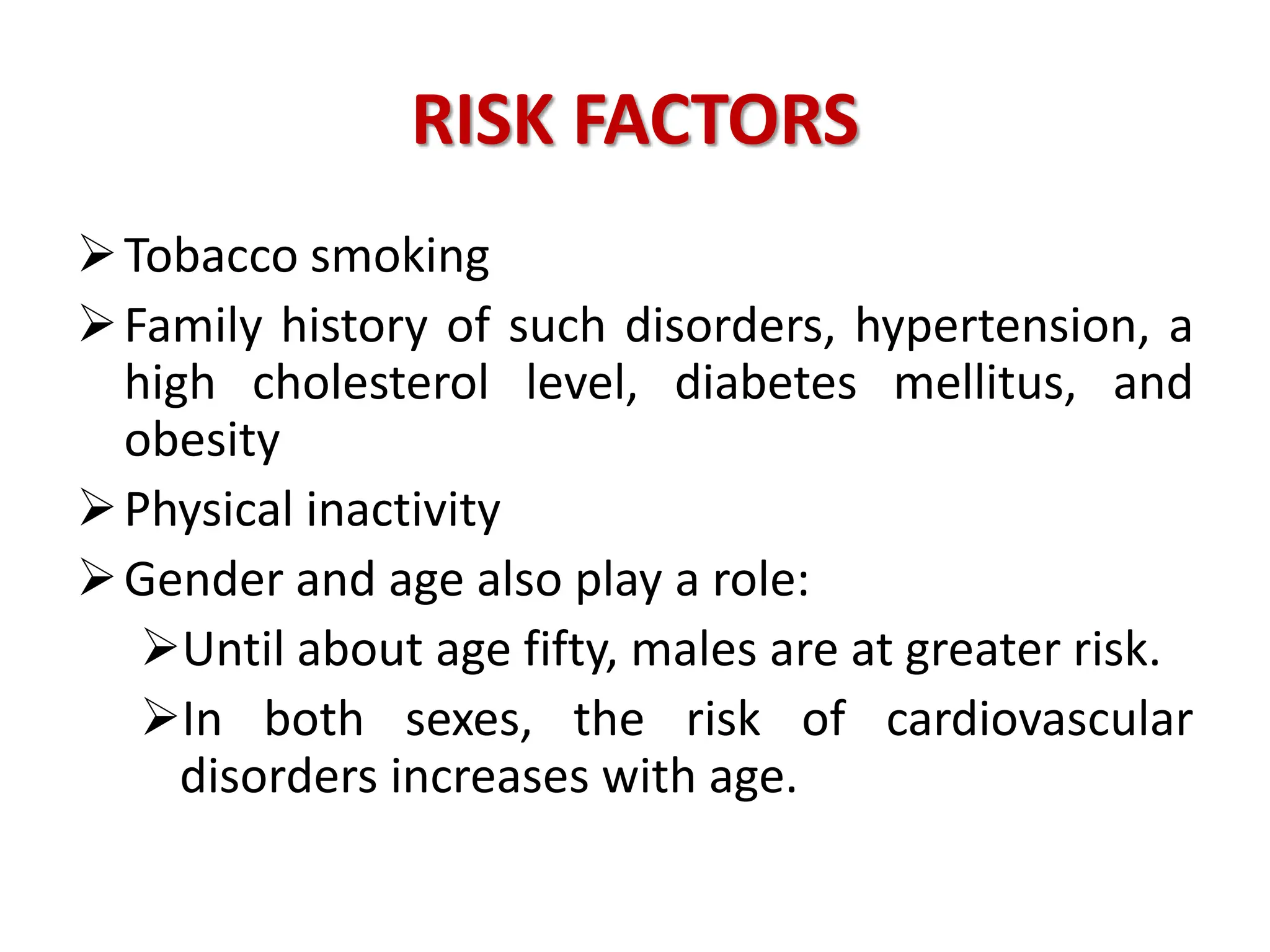 RISK FACTORS
Tobacco smoking
Family history of such disorders, hypertension, a
high cholesterol level, diabetes mellitus, and
obesity
Physical inactivity
Gender and age also play a role:
Until about age fifty, males are at greater risk.
In both sexes, the risk of cardiovascular
disorders increases with age.
 