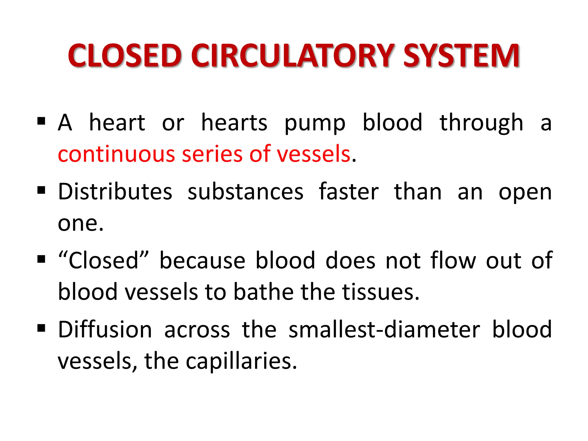 CLOSED CIRCULATORY SYSTEM
 A heart or hearts pump blood through a
continuous series of vessels.
 Distributes substances faster than an open
one.
 “Closed” because blood does not flow out of
blood vessels to bathe the tissues.
 Diffusion across the smallest-diameter blood
vessels, the capillaries.
 