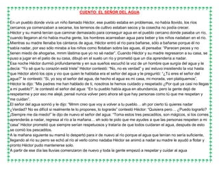 CUENTO: EL SEÑOR DEL AGUA
En un pueblo donde vivía un niño llamado Héctor, ese pueblo estaba en problemas, no había llovido, los ríos
cercanos ya comenzaban a secarse, los terrenos de cultivo estaban secos y la cosecha no podía crecer.
Héctor y su mamá tenían que caminar demasiado para conseguir agua en el pueblo cercano donde pasaba un río,
cuando llegaron al río había mucha gente, los hombres acarreaban agua para beber y los niños nadaban en el río.
Mientras su madre llenaba los cántaros de agua, Héctor entró al río para bañarse, sólo a bañarse porque él no
sabía nadar, por eso sólo miraba a los niños como flotaban sobre las aguas, él pensaba: “Parecen peces y no
tienen miedo de ahogarse, mmm lástima que yo no sé nadar”. Cuando Héctor y su madre regresaron a su casa, se
puso a jugar en el patio de su casa, dibujó en el suelo un río y prometió que un día aprendería a nadar.
Esa noche Héctor durmió profundamente y en sus sueños escuchó la voz de un hombre que surgía del agua y le
decía: “Yo sé que tu corazón está triste” Héctor contestó: “No, no es verdad” y así estuvo insistiendo la voz hasta
que Héctor abrió los ojos y vio que quien le hablaba era el señor del agua y le preguntó: “¿Tú eres el señor del
agua?” le contestó: “Si, yo soy el señor del agua, de hecho el agua es mi casa, mi morada, ven platiquemos”.
Héctor le dijo: “Mis padres me han hablado de ti, nosotros te hemos cuidado y respetado ¿Por qué ya casi no llegas
a mi pueblo?”, le contestó el señor del agua: “En tu pueblo había agua en abundancia, pero la gente dejó de
respetarme y por eso me alejé, pensé nunca volver pero ahora sé que hay personas como tú que me respetan y
me cuidan”.
El señor del agua sonrió y le dijo: “Mmm creo que voy a volver a tu pueblo… ah por cierto tú quieres nadar
¿Verdad? No es difícil si realmente te lo propones, lo lograrás” contestó Héctor: “Quisiera pero… ¿Puedo lograrlo?
¡Siempre me da miedo!” le dijo de nuevo el señor del agua: “Toma estos tres pescaditos, son mágicos, si los comes
aprenderás a nadar, regresa al río a la mañana… eh solo te pido que me ayudes a que las personas respeten a mi
casa” Héctor prometió que siempre serían respetuosos y trataría de que todos cuidaran el agua, después de esto
se comió los pescaditos.
A la mañana siguiente su mamá lo despertó para ir de nuevo al río porque el agua que tenían no sería suficiente,
llegando al río su perro se echó al río al verlo como nadaba Héctor se animó a nadar su madre le ayudó a flotar y
pronto Héctor pudo mantenerse solo.
A partir de ese día las lluvias comenzaron de nuevo y toda la gente empezó a respetar y cuidar al agua
 