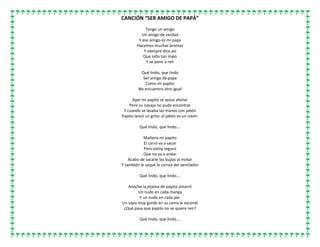 CANCIÓN “SER AMIGO DE PAPÁ”
Tengo un amigo
Un amigo de verdad
Y ese amigo es mi papa
Hacemos muchas bromas
Y siempre dice así
Que niño tan malo
Y se pone a reír
Qué lindo, que lindo
Ser amigo de papa
Como mi papito
No encuentro otro igual
Ayer mi papito se quiso afeitar
Pero su navaja no pudo encontrar
Y cuando se lavaba las manos con jabón
Papito lanzó un grito: el jabón es un ratón.
Qué lindo, que lindo….
Mañana mi papito
El carro va a sacar
Pero estoy seguro
Que no va a andar
Acabo de sacarle las bujías al motor
Y también le saqué la correa del ventilador
Qué lindo, que lindo….
Anoche la pijama de papito amarré
Un nudo en cada manga
Y un nudo en cada pie.
Un sapo muy gordo en su cama le escondí
¿Qué pasa que papito no se quiere reír?
Qué lindo, que lindo….
 