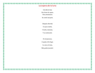 La espera de la luna
Llevaba la luna
Dos horas de espera,
Para entretenerse
Se comió una pera.
Después aburrida
Un poco melón,
Ciruela, manzana,
Y un melocotón.
El sol perezoso,
Cuando al fin llegó,
La cara a la luna,
Más gorda encontró.
 