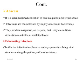 Abscess
It is a circumscribed collection of pus in a pathologic tissue space
 Infections are characterised by staphylococci and bacteroides
They produce coagulase, an enzyme, that may cause fibrin
deposition in citrated or oxalated blood
Fulminating Infections
In this the infection involves secondary spaces involving vital
structures along the pathway of least resistance
10
Cont.
12/19/2023
 