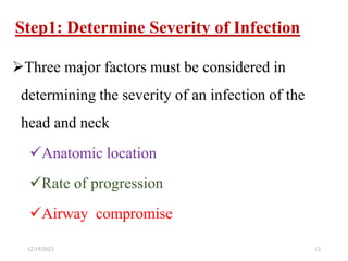 Step1: Determine Severity of Infection
Three major factors must be considered in
determining the severity of an infection of the
head and neck
Anatomic location
Rate of progression
Airway compromise
12/19/2023 13
 