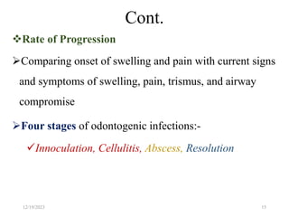 Cont.
Rate of Progression
Comparing onset of swelling and pain with current signs
and symptoms of swelling, pain, trismus, and airway
compromise
Four stages of odontogenic infections:-
Innoculation, Cellulitis, Abscess, Resolution
12/19/2023 15
 