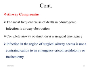 Cont.
Airway Compromise
The most frequent cause of death in odontogenic
infection is airway obstruction
Complete airway obstruction is a surgical emergency
Infection in the region of surgical airway access is not a
contraindication to an emergency cricothyroidotomy or
tracheotomy
12/19/2023 16
 