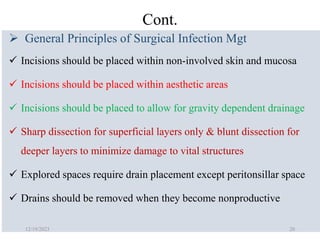 Cont.
 General Principles of Surgical Infection Mgt
 Incisions should be placed within non‐involved skin and mucosa
 Incisions should be placed within aesthetic areas
 Incisions should be placed to allow for gravity dependent drainage
 Sharp dissection for superficial layers only & blunt dissection for
deeper layers to minimize damage to vital structures
 Explored spaces require drain placement except peritonsillar space
 Drains should be removed when they become nonproductive
12/19/2023 20
 