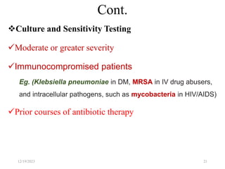 Cont.
Culture and Sensitivity Testing
Moderate or greater severity
Immunocompromised patients
Eg. (Klebsiella pneumoniae in DM, MRSA in IV drug abusers,
and intracellular pathogens, such as mycobacteria in HIV/AIDS)
Prior courses of antibiotic therapy
12/19/2023 21
 