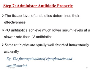 Step 7: Administer Antibiotic Properly
The tissue level of antibiotics determines their
effectiveness
PO antibiotics achieve much lower serum levels at a
slower rate than IV antibiotics
Some antibiotics are equally well absorbed intravenously
and orally
Eg. The fluoroquinolones( ciprofloxacin and
moxifloxacin)
12/19/2023 24
 