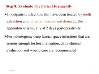 Step 8: Evaluate The Patient Frequently
In outpatient infections that have been treated by tooth
extraction and intraoral incision and drainage, the
appointment is usually at 2 days postoperatively
For odontogenic deep fascial space infections that are
serious enough for hospitalization, daily clinical
evaluation and wound care are recommended
12/19/2023 25
 