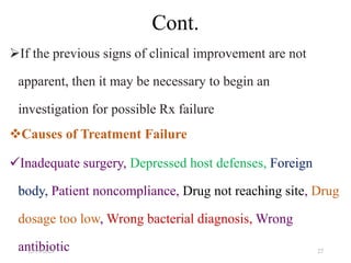 Cont.
If the previous signs of clinical improvement are not
apparent, then it may be necessary to begin an
investigation for possible Rx failure
Causes of Treatment Failure
Inadequate surgery, Depressed host defenses, Foreign
body, Patient noncompliance, Drug not reaching site, Drug
dosage too low, Wrong bacterial diagnosis, Wrong
antibiotic
12/19/2023 27
 