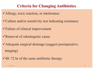 Criteria for Changing Antibiotics
Allergy, toxic reaction, or intolerance
Culture and/or sensitivity test indicating resistance
Failure of clinical improvement
Removal of odontogenic cause
Adequate surgical drainage (suggest postoperative
imaging)
48–72 hr of the same antibiotic therapy
12/19/2023 28
 