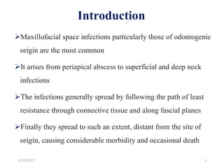 Introduction
Maxillofacial space infections particularly those of odontogenic
origin are the most common
It arises from periapical abscess to superficial and deep neck
infections
The infections generally spread by following the path of least
resistance through connective tissue and along fascial planes
Finally they spread to such an extent, distant from the site of
origin, causing considerable morbidity and occasional death
12/19/2023 3
 