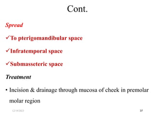 Spread
To pterigomandibular space
Infratemporal space
Submasseteric space
Treatment
• Incision & drainage through mucosa of cheek in premolar
molar region
37
Cont.
12/19/2023
 