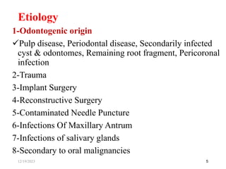 1-Odontogenic origin
Pulp disease, Periodontal disease, Secondarily infected
cyst & odontomes, Remaining root fragment, Pericoronal
infection
2-Trauma
3-Implant Surgery
4-Reconstructive Surgery
5-Contaminated Needle Puncture
6-Infections Of Maxillary Antrum
7-Infections of salivary glands
8-Secondary to oral malignancies
5
Etiology
12/19/2023
 