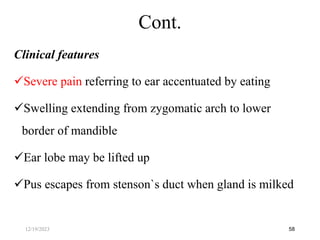 Clinical features
Severe pain referring to ear accentuated by eating
Swelling extending from zygomatic arch to lower
border of mandible
Ear lobe may be lifted up
Pus escapes from stenson`s duct when gland is milked
58
Cont.
12/19/2023
 