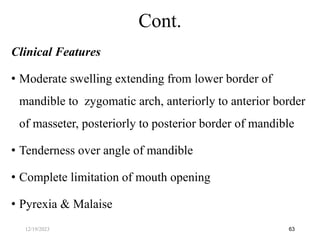 Clinical Features
• Moderate swelling extending from lower border of
mandible to zygomatic arch, anteriorly to anterior border
of masseter, posteriorly to posterior border of mandible
• Tenderness over angle of mandible
• Complete limitation of mouth opening
• Pyrexia & Malaise
63
Cont.
12/19/2023
 