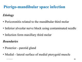 Etiology
• Pericoronitis related to the mandibular third molar
• Inferior alveolar nerve block using contaminated needle
• Infection form maxillary third molar
Boundaries
• Posterior - parotid gland
• Medial - lateral surface of medial pterygoid muscle
65
Pterigo-mandibular space infection
12/19/2023
 