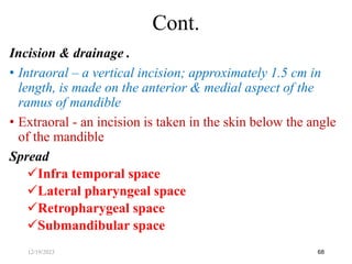 Incision & drainage .
• Intraoral – a vertical incision; approximately 1.5 cm in
length, is made on the anterior & medial aspect of the
ramus of mandible
• Extraoral - an incision is taken in the skin below the angle
of the mandible
Spread
Infra temporal space
Lateral pharyngeal space
Retropharygeal space
Submandibular space
68
Cont.
12/19/2023
 