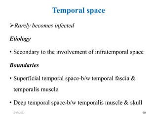 Rarely becomes infected
Etiology
• Secondary to the involvement of infratemporal space
Boundaries
• Superficial temporal space-b/w temporal fascia &
temporalis muscle
• Deep temporal space-b/w temporalis muscle & skull
69
Temporal space
12/19/2023
 
