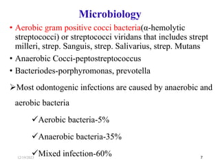 • Aerobic gram positive cocci bacteria(α-hemolytic
streptococci) or streptococci viridans that includes strept
milleri, strep. Sanguis, strep. Salivarius, strep. Mutans
• Anaerobic Cocci-peptostreptococcus
• Bacteriodes-porphyromonas, prevotella
Most odontogenic infections are caused by anaerobic and
aerobic bacteria
Aerobic bacteria-5%
Anaerobic bacteria-35%
Mixed infection-60% 7
Microbiology
12/19/2023
 