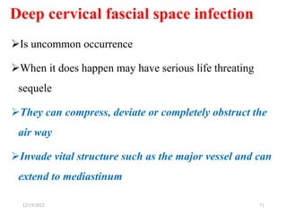 Deep cervical fascial space infection
Is uncommon occurrence
When it does happen may have serious life threating
sequele
They can compress, deviate or completely obstruct the
air way
Invade vital structure such as the major vessel and can
extend to mediastinum
71
12/19/2023
 