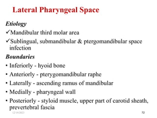 Etiology
Mandibular third molar area
Sublingual, submandibular & ptergomandibular space
infection
Boundaries
• Inferiorly - hyoid bone
• Anteriorly - pterygomandibular raphe
• Laterally - ascending ramus of mandibular
• Medially - pharyngeal wall
• Posteriorly - styloid muscle, upper part of carotid sheath,
prevertebral fascia
72
Lateral Pharyngeal Space
12/19/2023
 