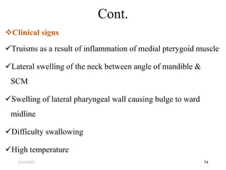 Clinical signs
Truisms as a result of inflammation of medial pterygoid muscle
Lateral swelling of the neck between angle of mandible &
SCM
Swelling of lateral pharyngeal wall causing bulge to ward
midline
Difficulty swallowing
High temperature
74
Cont.
12/19/2023
 