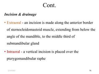Incision & drainage
• Extraoral - an incision is made along the anterior border
of sternocleidomastoid muscle, extending from below the
angle of the mandible, to the middle third of
submandibular gland
• Intraoral - a vertical incision is placed over the
pterygomandibular raphe
75
Cont.
12/19/2023
 