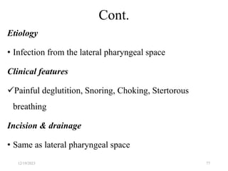 Cont.
Etiology
• Infection from the lateral pharyngeal space
Clinical features
Painful deglutition, Snoring, Choking, Stertorous
breathing
Incision & drainage
• Same as lateral pharyngeal space
12/19/2023 77
 