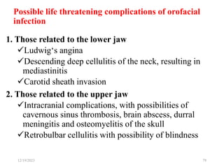 Possible life threatening complications of orofacial
infection
1. Those related to the lower jaw
Ludwig‘s angina
Descending deep cellulitis of the neck, resulting in
mediastinitis
Carotid sheath invasion
2. Those related to the upper jaw
Intracranial complications, with possibilities of
cavernous sinus thrombosis, brain abscess, durral
meningitis and osteomyelitis of the skull
Retrobulbar cellulitis with possibility of blindness
12/19/2023 79
 
