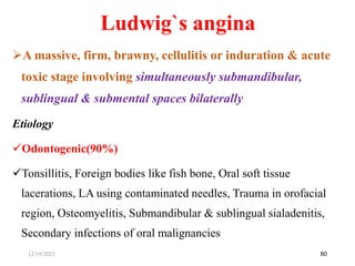 Ludwig`s angina
A massive, firm, brawny, cellulitis or induration & acute
toxic stage involving simultaneously submandibular,
sublingual & submental spaces bilaterally
Etiology
Odontogenic(90%)
Tonsillitis, Foreign bodies like fish bone, Oral soft tissue
lacerations, LA using contaminated needles, Trauma in orofacial
region, Osteomyelitis, Submandibular & sublingual sialadenitis,
Secondary infections of oral malignancies
80
12/19/2023
 
