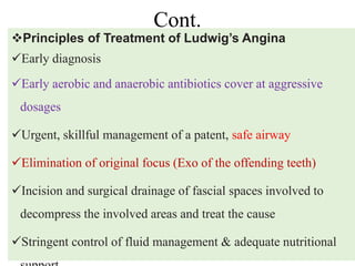 Cont.
83
12/19/2023
Principles of Treatment of Ludwig’s Angina
Early diagnosis
Early aerobic and anaerobic antibiotics cover at aggressive
dosages
Urgent, skillful management of a patent, safe airway
Elimination of original focus (Exo of the offending teeth)
Incision and surgical drainage of fascial spaces involved to
decompress the involved areas and treat the cause
Stringent control of fluid management & adequate nutritional
 