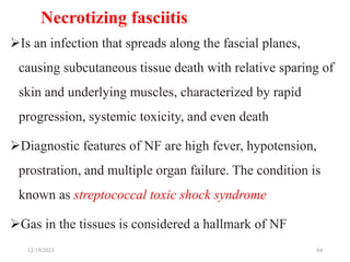 Necrotizing fasciitis
Is an infection that spreads along the fascial planes,
causing subcutaneous tissue death with relative sparing of
skin and underlying muscles, characterized by rapid
progression, systemic toxicity, and even death
Diagnostic features of NF are high fever, hypotension,
prostration, and multiple organ failure. The condition is
known as streptococcal toxic shock syndrome
Gas in the tissues is considered a hallmark of NF
84
12/19/2023
 