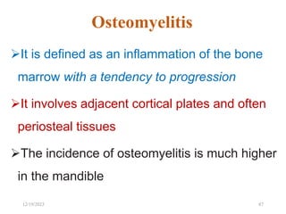 Osteomyelitis
It is defined as an inflammation of the bone
marrow with a tendency to progression
It involves adjacent cortical plates and often
periosteal tissues
The incidence of osteomyelitis is much higher
in the mandible
87
12/19/2023
 
