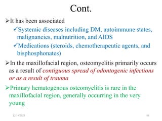 Cont.
It has been associated
Systemic diseases including DM, autoimmune states,
malignancies, malnutrition, and AIDS
Medications (steroids, chemotherapeutic agents, and
bisphosphonates)
In the maxillofacial region, osteomyelitis primarily occurs
as a result of contiguous spread of odontogenic infections
or as a result of trauma
Primary hematogenous osteomyelitis is rare in the
maxillofacial region, generally occurring in the very
young
12/19/2023 88
 