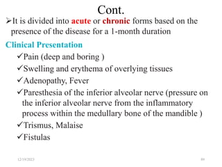 Cont.
It is divided into acute or chronic forms based on the
presence of the disease for a 1-month duration
Clinical Presentation
Pain (deep and boring )
Swelling and erythema of overlying tissues
Adenopathy, Fever
Paresthesia of the inferior alveolar nerve (pressure on
the inferior alveolar nerve from the inflammatory
process within the medullary bone of the mandible )
Trismus, Malaise
Fistulas
12/19/2023 89
 