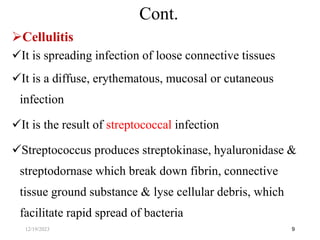 Cellulitis
It is spreading infection of loose connective tissues
It is a diffuse, erythematous, mucosal or cutaneous
infection
It is the result of streptococcal infection
Streptococcus produces streptokinase, hyaluronidase &
streptodornase which break down fibrin, connective
tissue ground substance & lyse cellular debris, which
facilitate rapid spread of bacteria
9
Cont.
12/19/2023
 