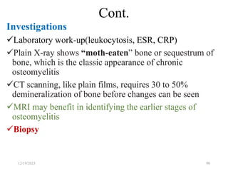 Cont.
Investigations
Laboratory work-up(leukocytosis, ESR, CRP)
Plain X-ray shows “moth-eaten” bone or sequestrum of
bone, which is the classic appearance of chronic
osteomyelitis
CT scanning, like plain films, requires 30 to 50%
demineralization of bone before changes can be seen
MRI may benefit in identifying the earlier stages of
osteomyelitis
Biopsy
12/19/2023 90
 