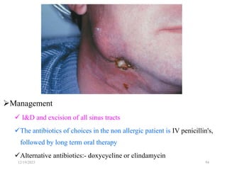 Cont.
Management
 I&D and excision of all sinus tracts
The antibiotics of choices in the non allergic patient is IV penicillin's,
followed by long term oral therapy
Alternative antibiotics:- doxycycline or clindamycin
94
12/19/2023
 
